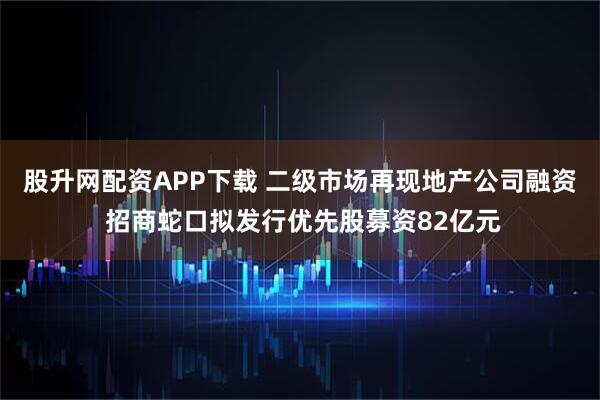 股升网配资APP下载 二级市场再现地产公司融资 招商蛇口拟发行优先股募资82亿元