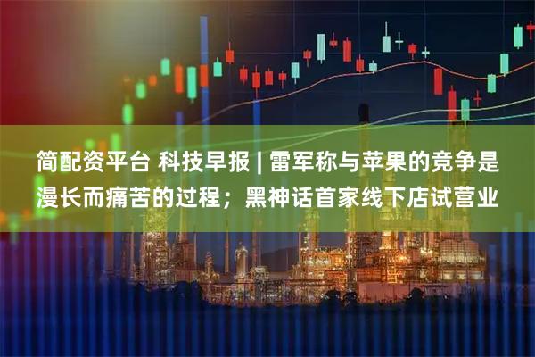 简配资平台 科技早报 | 雷军称与苹果的竞争是漫长而痛苦的过程；黑神话首家线下店试营业