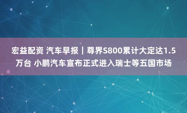 宏益配资 汽车早报｜尊界S800累计大定达1.5万台 小鹏汽车宣布正式进入瑞士等五国市场