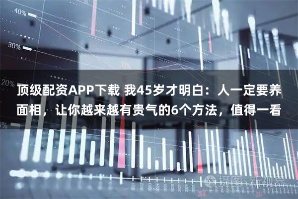 顶级配资APP下载 我45岁才明白：人一定要养面相，让你越来越有贵气的6个方法，值得一看