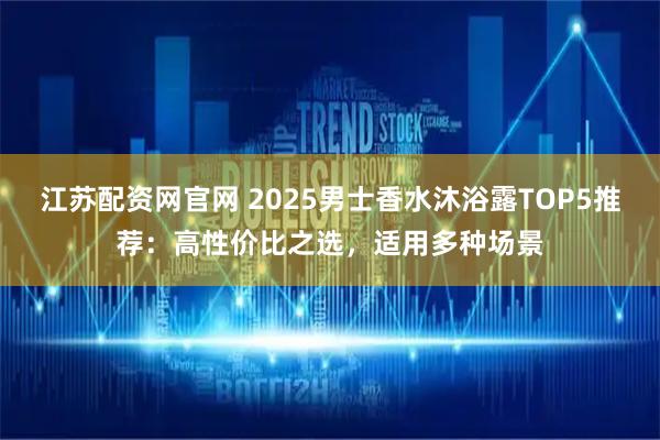 江苏配资网官网 2025男士香水沐浴露TOP5推荐：高性价比之选，适用多种场景