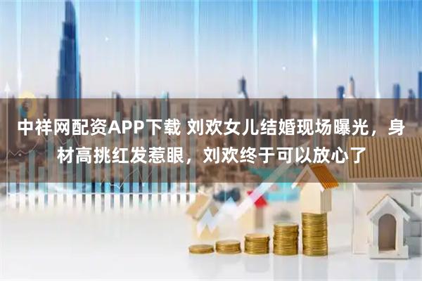 中祥网配资APP下载 刘欢女儿结婚现场曝光,身材高挑红发惹眼,刘欢终于可以放心了