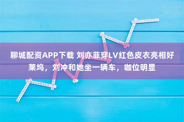 聊城配资APP下载 刘亦菲穿LV红色皮衣亮相好莱坞,刘冲和她坐一辆车,咖位明显