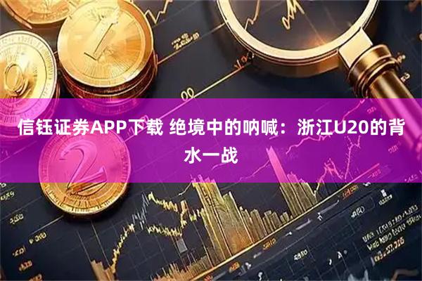 信钰证券APP下载 绝境中的呐喊：浙江U20的背水一战