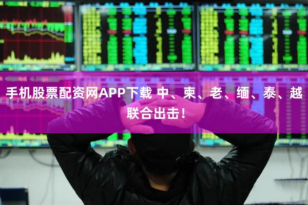 手机股票配资网APP下载 中、柬、老、缅、泰、越 联合出击!