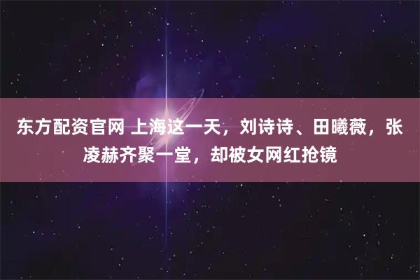 东方配资官网 上海这一天,刘诗诗、田曦薇,张凌赫齐聚一堂,却被女网红抢镜