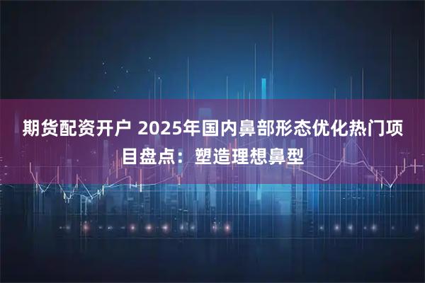 期货配资开户 2025年国内鼻部形态优化热门项目盘点：塑造理想鼻型