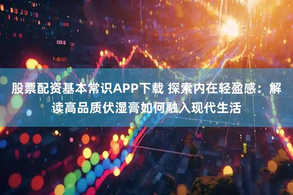 股票配资基本常识APP下载 探索内在轻盈感：解读高品质伏湿膏如何融入现代生活