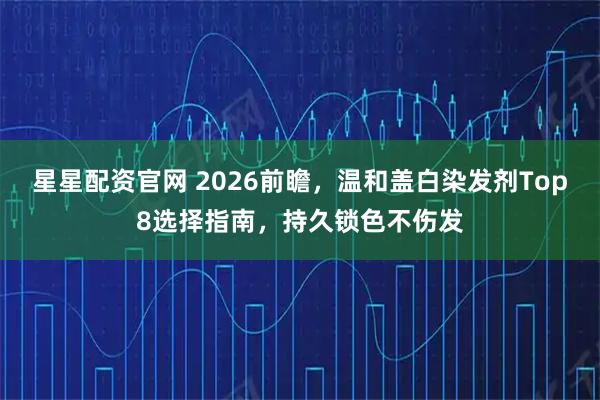星星配资官网 2026前瞻，温和盖白染发剂Top8选择指南，持久锁色不伤发
