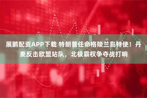 展鹏配资APP下载 特朗普任命格陵兰岛特使!丹麦反击欧盟站队,北极霸权争夺战打响