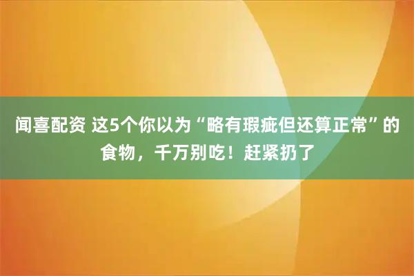 闻喜配资 这5个你以为“略有瑕疵但还算正常”的食物，千万别吃！赶紧扔了
