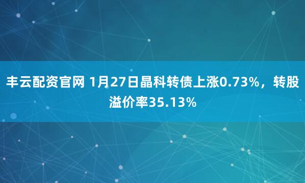 丰云配资官网 1月27日晶科转债上涨0.73%，转股溢价率35.13%