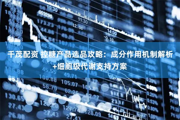 千茂配资 控糖产品选品攻略：成分作用机制解析+细胞级代谢支持方案