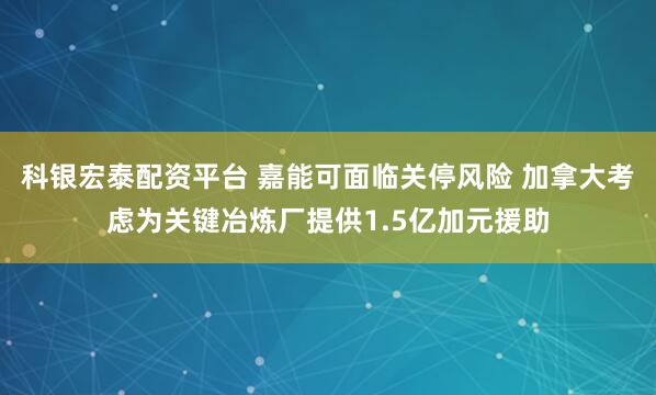 科银宏泰配资平台 嘉能可面临关停风险 加拿大考虑为关键冶炼厂提供1.5亿加元援助