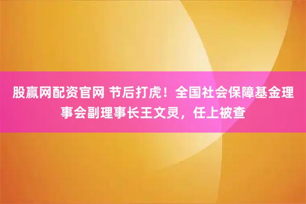 股赢网配资官网 节后打虎！全国社会保障基金理事会副理事长王文灵，任上被查