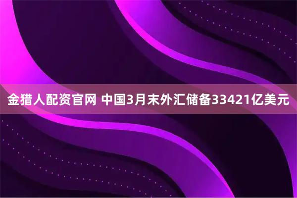 金猎人配资官网 中国3月末外汇储备33421亿美元