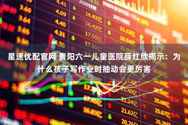 星速优配官网 贵阳六一儿童医院薛红欣揭示：为什么孩子写作业时抽动会更厉害