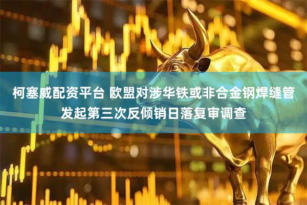 柯塞威配资平台 欧盟对涉华铁或非合金钢焊缝管发起第三次反倾销日落复审调查