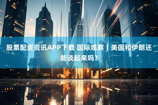 股票配资资讯APP下载 国际观察丨美国和伊朗还能谈起来吗？