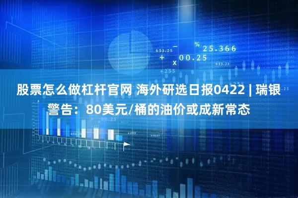 股票怎么做杠杆官网 海外研选日报0422 | 瑞银警告：80美元/桶的油价或成新常态