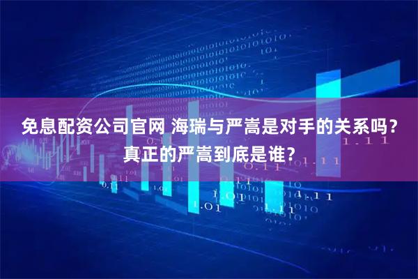 免息配资公司官网 海瑞与严嵩是对手的关系吗？真正的严嵩到底是谁？