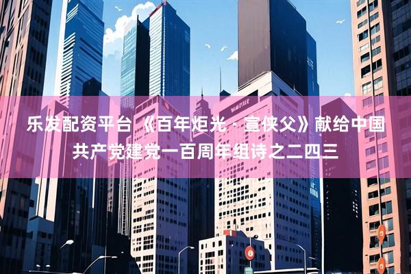 乐发配资平台 《百年炬光 · 宣侠父》献给中国共产党建党一百周年组诗之二四三
